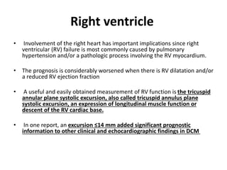 Right ventricle
• Involvement of the right heart has important implications since right
ventricular (RV) failure is most commonly caused by pulmonary
hypertension and/or a pathologic process involving the RV myocardium.
• The prognosis is considerably worsened when there is RV dilatation and/or
a reduced RV ejection fraction
• A useful and easily obtained measurement of RV function is the tricuspid
annular plane systolic excursion, also called tricuspid annulus plane
systolic excursion, an expression of longitudinal muscle function or
descent of the RV cardiac base.
• In one report, an excursion ≤14 mm added significant prognostic
information to other clinical and echocardiographic findings in DCM
 
