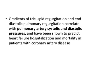 • Gradients of tricuspid regurgitation and end
diastolic pulmonary regurgitation correlate
with pulmonary artery systolic and diastolic
pressures, and have been shown to predict
heart failure hospitalization and mortality in
patients with coronary artery disease
 