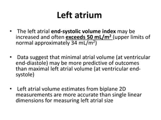 Left atrium
• The left atrial end-systolic volume index may be
increased and often exceeds 50 mL/m2 (upper limits of
normal approximately 34 mL/m2)
• Data suggest that minimal atrial volume (at ventricular
end-diastole) may be more predictive of outcomes
than maximal left atrial volume (at ventricular end-
systole)
• Left atrial volume estimates from biplane 2D
measurements are more accurate than single linear
dimensions for measuring left atrial size
 