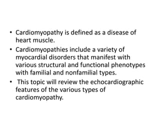 • Cardiomyopathy is defined as a disease of
heart muscle.
• Cardiomyopathies include a variety of
myocardial disorders that manifest with
various structural and functional phenotypes
with familial and nonfamilial types.
• This topic will review the echocardiographic
features of the various types of
cardiomyopathy.
 