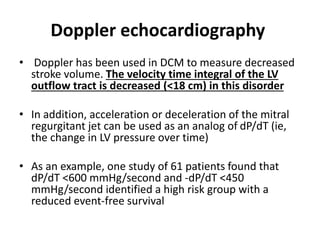Doppler echocardiography
• Doppler has been used in DCM to measure decreased
stroke volume. The velocity time integral of the LV
outflow tract is decreased (<18 cm) in this disorder
• In addition, acceleration or deceleration of the mitral
regurgitant jet can be used as an analog of dP/dT (ie,
the change in LV pressure over time)
• As an example, one study of 61 patients found that
dP/dT <600 mmHg/second and -dP/dT <450
mmHg/second identified a high risk group with a
reduced event-free survival
 
