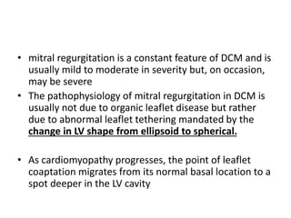 • mitral regurgitation is a constant feature of DCM and is
usually mild to moderate in severity but, on occasion,
may be severe
• The pathophysiology of mitral regurgitation in DCM is
usually not due to organic leaflet disease but rather
due to abnormal leaflet tethering mandated by the
change in LV shape from ellipsoid to spherical.
• As cardiomyopathy progresses, the point of leaflet
coaptation migrates from its normal basal location to a
spot deeper in the LV cavity
 