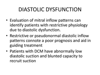 DIASTOLIC DYSFUNCTION
• Evaluation of mitral inflow patterns can
identify patients with restrictive physiology
due to diastolic dysfunction.
• Restrictive or pseudonormal diastolic inflow
patterns connote a poor prognosis and aid in
guiding treatment
• Patients with DCM have abnormally low
diastolic suction and blunted capacity to
recruit suction
 