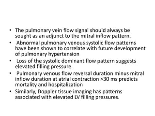 • The pulmonary vein flow signal should always be
sought as an adjunct to the mitral inflow pattern.
• Abnormal pulmonary venous systolic flow patterns
have been shown to correlate with future development
of pulmonary hypertension
• Loss of the systolic dominant flow pattern suggests
elevated filling pressure.
• Pulmonary venous flow reversal duration minus mitral
inflow duration at atrial contraction >30 ms predicts
mortality and hospitalization
• Similarly, Doppler tissue imaging has patterns
associated with elevated LV filling pressures.
 