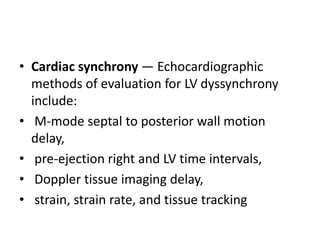 • Cardiac synchrony — Echocardiographic
methods of evaluation for LV dyssynchrony
include:
• M-mode septal to posterior wall motion
delay,
• pre-ejection right and LV time intervals,
• Doppler tissue imaging delay,
• strain, strain rate, and tissue tracking
 