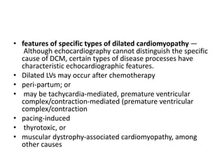 • features of specific types of dilated cardiomyopathy —
Although echocardiography cannot distinguish the specific
cause of DCM, certain types of disease processes have
characteristic echocardiographic features.
• Dilated LVs may occur after chemotherapy
• peri-partum; or
• may be tachycardia-mediated, premature ventricular
complex/contraction-mediated (premature ventricular
complex/contraction
• pacing-induced
• thyrotoxic, or
• muscular dystrophy-associated cardiomyopathy, among
other causes
 