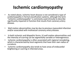 Ischemic cardiomyopathy
• As noted above, ischemic heart disease is not considered a type of
cardiomyopathy in formal classification systems, although the term
"ischemic cardiomyopathy" is commonly used clinically to describe
significantly impaired LV function that results from coronary artery
disease.
• Wall motion abnormalities may be due to previous myocardial infarction
and/or associated with multivessel coronary artery disease.
• In both ischemic and idiopathic forms, LV wall motion abnormalities and
the intensity of scarring can be segmentally variable or heterogeneous.
• Ischemic cardiomyopathy is often associated with regional remodeling,
which is characterized by local segments that have their own radius of
curvature.
• Ischemic cardiomyopathy also tends to have areas of endocardial
brightening or scarring in infarcted areas.
 