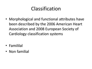 Classification
• Morphological and functional attributes have
been described by the 2006 American Heart
Association and 2008 European Society of
Cardiology classification systems
• Famililal
• Non familial
 