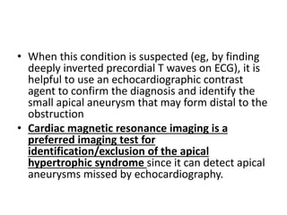 • When this condition is suspected (eg, by finding
deeply inverted precordial T waves on ECG), it is
helpful to use an echocardiographic contrast
agent to confirm the diagnosis and identify the
small apical aneurysm that may form distal to the
obstruction
• Cardiac magnetic resonance imaging is a
preferred imaging test for
identification/exclusion of the apical
hypertrophic syndrome since it can detect apical
aneurysms missed by echocardiography.
 