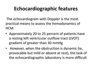 Echocardiographic features
The echocardiogram with Doppler is the most
practical means to assess the hemodynamics of
HCM.
• Approximately 20 to 25 percent of patients have
a resting left ventricular outflow tract (LVOT)
gradient of greater than 30 mmHg
• However, when the obstruction is dynamic (ie,
provocable but mild or absent at rest), the task of
the echocardiographic laboratory is more difficult
 