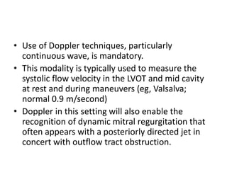 • Use of Doppler techniques, particularly
continuous wave, is mandatory.
• This modality is typically used to measure the
systolic flow velocity in the LVOT and mid cavity
at rest and during maneuvers (eg, Valsalva;
normal 0.9 m/second)
• Doppler in this setting will also enable the
recognition of dynamic mitral regurgitation that
often appears with a posteriorly directed jet in
concert with outflow tract obstruction.
 