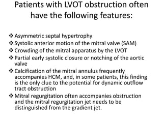 Patients with LVOT obstruction often
have the following features:
Asymmetric septal hypertrophy
Systolic anterior motion of the mitral valve (SAM)
Crowding of the mitral apparatus by the LVOT
Partial early systolic closure or notching of the aortic
valve
Calcification of the mitral annulus frequently
accompanies HCM, and, in some patients, this finding
is the only clue to the potential for dynamic outflow
tract obstruction
Mitral regurgitation often accompanies obstruction
and the mitral regurgitation jet needs to be
distinguished from the gradient jet.
 