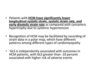 • Patients with HCM have significantly lower
longitudinal systolic strain, systolic strain rate, and
early diastolic strain rate as compared with concentric
hypertrophy due to systemic hypertension
• Recognition of HCM may be facilitated by recording of
strain data in a polar map, which have different
patterns among different types of cardiomyopathy
• GLS is independently associated with outcomes in
HCM patients, with GLS greater than -10 percent
associated with higher risk of adverse events
 