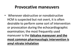 Provocative maneuvers
• Whenever obstructive or nonobstructive
HCM is suspected but not overt, it is often
desirable to perform some sort of intervention
or provocation during the echocardiographic
examination; the most frequently used
maneuver is the Valsalva maneuver and the
most common pharmacologic intervention is
amyl nitrate inhalation
 