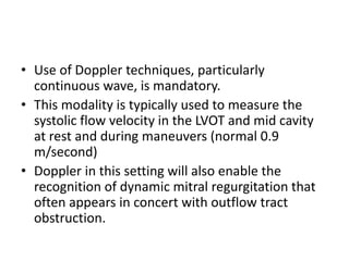 • Use of Doppler techniques, particularly
continuous wave, is mandatory.
• This modality is typically used to measure the
systolic flow velocity in the LVOT and mid cavity
at rest and during maneuvers (normal 0.9
m/second)
• Doppler in this setting will also enable the
recognition of dynamic mitral regurgitation that
often appears in concert with outflow tract
obstruction.
 