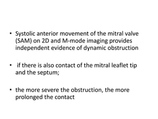 • Systolic anterior movement of the mitral valve
(SAM) on 2D and M-mode imaging provides
independent evidence of dynamic obstruction
• if there is also contact of the mitral leaflet tip
and the septum;
• the more severe the obstruction, the more
prolonged the contact
 