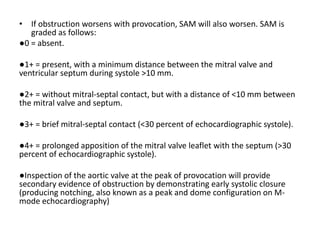 • If obstruction worsens with provocation, SAM will also worsen. SAM is
graded as follows:
●0 = absent.
●1+ = present, with a minimum distance between the mitral valve and
ventricular septum during systole >10 mm.
●2+ = without mitral-septal contact, but with a distance of <10 mm between
the mitral valve and septum.
●3+ = brief mitral-septal contact (<30 percent of echocardiographic systole).
●4+ = prolonged apposition of the mitral valve leaflet with the septum (>30
percent of echocardiographic systole).
●Inspection of the aortic valve at the peak of provocation will provide
secondary evidence of obstruction by demonstrating early systolic closure
(producing notching, also known as a peak and dome configuration on M-
mode echocardiography)
 