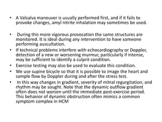 • A Valsalva maneuver is usually performed first, and if it fails to
provoke changes, amyl nitrite inhalation may sometimes be used.
• During this more vigorous provocation the same structures are
monitored. It is ideal during any intervention to have someone
performing auscultation.
• If technical problems interfere with echocardiography or Doppler,
detection of a new or worsening murmur, particularly if intense,
may be sufficient to identify a culprit condition.
• Exercise testing may also be used to evaluate this condition.
• We use supine bicycle so that it is possible to image the heart and
sample flow by Doppler during and after the stress test.
• In this way changes in gradient, severity of mitral regurgitation, and
rhythm may be sought. Note that the dynamic outflow gradient
often does not worsen until the immediate post-exercise period.
This behavior of dynamic obstruction often mimics a common
symptom complex in HCM
 