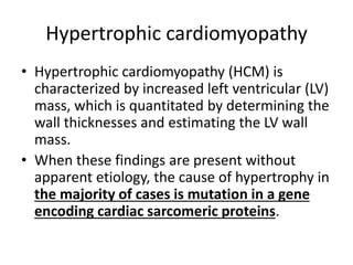 Hypertrophic cardiomyopathy
• Hypertrophic cardiomyopathy (HCM) is
characterized by increased left ventricular (LV)
mass, which is quantitated by determining the
wall thicknesses and estimating the LV wall
mass.
• When these findings are present without
apparent etiology, the cause of hypertrophy in
the majority of cases is mutation in a gene
encoding cardiac sarcomeric proteins.
 