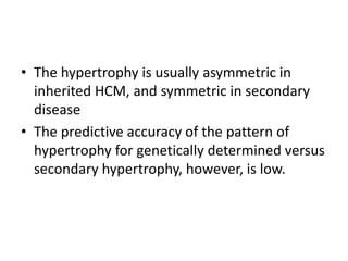 • The hypertrophy is usually asymmetric in
inherited HCM, and symmetric in secondary
disease
• The predictive accuracy of the pattern of
hypertrophy for genetically determined versus
secondary hypertrophy, however, is low.
 