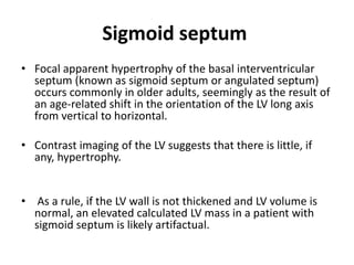 Sigmoid septum
• Focal apparent hypertrophy of the basal interventricular
septum (known as sigmoid septum or angulated septum)
occurs commonly in older adults, seemingly as the result of
an age-related shift in the orientation of the LV long axis
from vertical to horizontal.
• Contrast imaging of the LV suggests that there is little, if
any, hypertrophy.
• As a rule, if the LV wall is not thickened and LV volume is
normal, an elevated calculated LV mass in a patient with
sigmoid septum is likely artifactual.
 