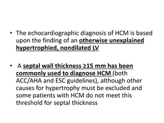• The echocardiographic diagnosis of HCM is based
upon the finding of an otherwise unexplained
hypertrophied, nondilated LV
• A septal wall thickness ≥15 mm has been
commonly used to diagnose HCM (both
ACC/AHA and ESC guidelines), although other
causes for hypertrophy must be excluded and
some patients with HCM do not meet this
threshold for septal thickness
 