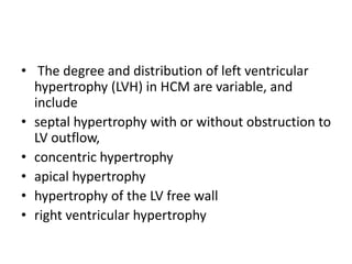 • The degree and distribution of left ventricular
hypertrophy (LVH) in HCM are variable, and
include
• septal hypertrophy with or without obstruction to
LV outflow,
• concentric hypertrophy
• apical hypertrophy
• hypertrophy of the LV free wall
• right ventricular hypertrophy
 