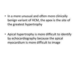 • In a more unusual and often more clinically
benign variant of HCM, the apex is the site of
the greatest hypertrophy
• Apical hypertrophy is more difficult to identify
by echocardiography because the apical
myocardium is more difficult to image
 