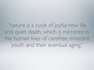“nature is a cycle of joyful new life
and quiet death, which is mirrored in
the human lives of carefree, innocent
youth and their eventual aging”

 