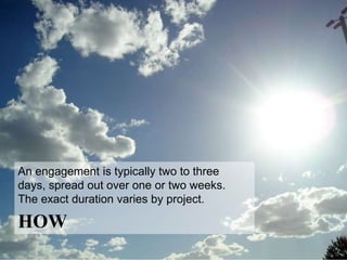 How to echo a brief: *
 PHASE ONE                   PHASE TWO                      PHASE THREE
 CHARGING UP                 CONNECTING                     ROUNDING OUT
 Before coming into a        Phase Two is about the         Engagements
 client’s office, I work     work, period. At the           always wrap up
 with the brief & the        direction of the team leads,   with an executive
 brand and conduct my        I come in to meet with         summary, which
 own research. This          creatives. We go through       includes a top-line
 phase concludes with a      the early ideas together,      of themes & topics
 1-hour work session         either 1:1 or as a group.      covered. The final
 with the strategic &        The discussion & new           deliverable may
 creative team leads.        stimulus help teams see &      also incorporate
 With an insider’s eye &     feel their way forward to      custom trend
 an outsider’s               more powerful expressions      research and/or
 perspective, my goal is     of the brief, which often      further
 to plumb new depths in      ignites new thinking along     observations,
 the brief & find fresh      the way. The discussion        e.g., media
 stimulus for the creative   cycle typically takes one      considerations,
 teams.                      day & may be repeated.         process, etc.

 * Exact duration varies with the size of the project.
 