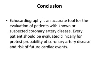 Conclusion
• Echocardiography is an accurate tool for the
evaluation of patients with known or
suspected coronary artery disease. Every
patient should be evaluated clinically for
pretest probability of coronary artery disease
and risk of future cardiac events.
 