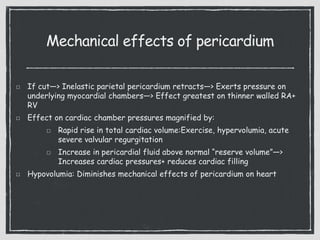 Mechanical effects of pericardium
If cut—> Inelastic parietal pericardium retracts—> Exerts pressure on
underlying myocardial chambers—> Effect greatest on thinner walled RA+
RV
Effect on cardiac chamber pressures magnified by:
Rapid rise in total cardiac volume:Exercise, hypervolumia, acute
severe valvular regurgitation
Increase in pericardial fluid above normal “reserve volume”—>
Increases cardiac pressures+ reduces cardiac filling
Hypovolumia: Diminishes mechanical effects of pericardium on heart
 