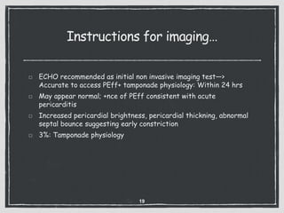 Instructions for imaging…
ECHO recommended as initial non invasive imaging test—>
Accurate to access PEff+ tamponade physiology: Within 24 hrs
May appear normal; +nce of PEff consistent with acute
pericarditis
Increased pericardial brightness, pericardial thickning, abnormal
septal bounce suggesting early constriction
3%: Tamponade physiology
19
 