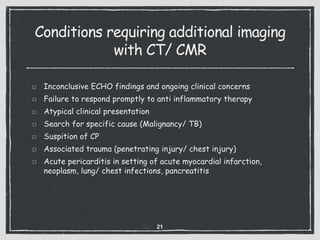 Conditions requiring additional imaging
with CT/ CMR
Inconclusive ECHO findings and ongoing clinical concerns
Failure to respond promptly to anti inflammatory therapy
Atypical clinical presentation
Search for specific cause (Malignancy/ TB)
Suspition of CP
Associated trauma (penetrating injury/ chest injury)
Acute pericarditis in setting of acute myocardial infarction,
neoplasm, lung/ chest infections, pancreatitis
21
 