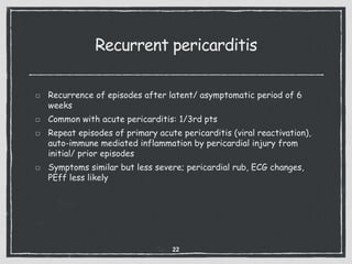 Recurrent pericarditis
Recurrence of episodes after latent/ asymptomatic period of 6
weeks
Common with acute pericarditis: 1/3rd pts
Repeat episodes of primary acute pericarditis (viral reactivation),
auto-immune mediated inflammation by pericardial injury from
initial/ prior episodes
Symptoms similar but less severe; pericardial rub, ECG changes,
PEff less likely
22
 