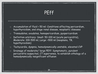 PEff
Accumulation of fluid > 50 ml: Conditions affecting pericardium,
hypothyroidism, end stage renal disease, neoplastic diseases
Transudates, exudates, hemopericardium, pyopericardium
Definition arbitrary: Small: 50-100 ml (acute pericarditis),
Moderate: 100-500 ml, Large: >500 ml (neoplasia, TB,
hypothyroidism)
Tachycardia, dyspnia, hemodynamically unstable, elevated CVP
Drainage of moderate/ large PEff: Symptomatic, purulent
pericarditis suspected, CT supervenes, to establish ethology of a
hemodynamically insignificant effusion
23
 