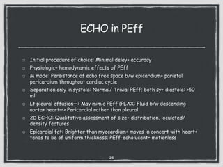 ECHO in PEff
Initial procedure of choice: Minimal delay+ accuracy
Physiologic+ hemodynamic effects of PEff
M mode: Persistance of echo free space b/w epicardium+ parietal
pericardium throughout cardiac cycle
Separation only in systole: Normal/ Trivial PEff; both sy+ diastole: >50
ml
Lt pleural effusion—> May mimic PEff (PLAX: Fluid b/w descending
aorta+ heart—> Pericardial rather than pleural
2D ECHO: Qualitative assessment of size+ distribution, loculated/
density features
Epicardial fat: Brighter than myocardium+ moves in concert with heart+
tends to be of uniform thickness; PEff-echolucent+ motionless
25
 