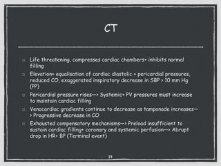 CT
Life threatening, compresses cardiac chambers+ inhibits normal
filling
Elevation+ equalisation of cardiac diastolic + pericardial pressures,
reduced CO, exaggerated inspiratory decrease in SBP > 10 mm Hg
(PP)
Pericardial pressure rises—> Systemic+ PV pressures must increase
to maintain cardiac filling
Venocardiac gradients continue to decrease as tamponade increases—
> Progressive decrease in CO
Exhausted compensatory mechanisms—> Preload insufficient to
sustain cardiac filling+ coronary and systemic perfusion—> Abrupt
drop in HR+ BP (Terminal event)
31
 