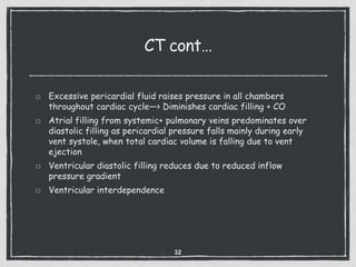 CT cont…
Excessive pericardial fluid raises pressure in all chambers
throughout cardiac cycle—> Diminishes cardiac filling + CO
Atrial filling from systemic+ pulmonary veins predominates over
diastolic filling as pericardial pressure falls mainly during early
vent systole, when total cardiac volume is falling due to vent
ejection
Ventricular diastolic filling reduces due to reduced inflow
pressure gradient
Ventricular interdependence
32
 