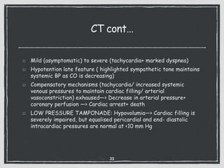 CT cont…
Mild (asymptomatic) to severe (tachycardia+ marked dyspnea)
Hypotention late feature ( highlighted sympathetic tone maintains
systemic BP as CO is decreasing)
Compensatory mechanisms (tachycardia/ increased systemic
venous pressures to maintain cardiac filling/ arterial
vasoconstriction) exhaused—> Decrease in arterial pressure+
coronary perfusion —> Cardiac arrest+ death
LOW PRESSURE TAMPONADE: Hypovolumia—> Cardiac filling is
severely impaired, but equalised pericardial and end- diastolic
intracardiac pressures are normal at <10 mm Hg
33
 