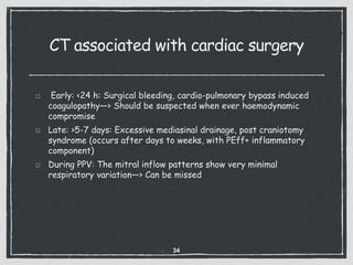 CT associated with cardiac surgery
Early: <24 h: Surgical bleeding, cardio-pulmonary bypass induced
coagulopathy—> Should be suspected when ever haemodynamic
compromise
Late: >5-7 days: Excessive mediasinal drainage, post craniotomy
syndrome (occurs after days to weeks, with PEff+ inflammatory
component)
During PPV: The mitral inflow patterns show very minimal
respiratory variation—> Can be missed
34
 