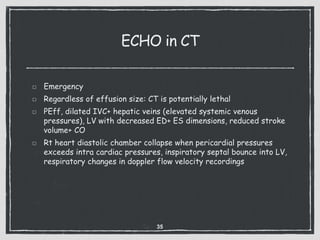 ECHO in CT
Emergency
Regardless of effusion size: CT is potentially lethal
PEff, dilated IVC+ hepatic veins (elevated systemic venous
pressures), LV with decreased ED+ ES dimensions, reduced stroke
volume+ CO
Rt heart diastolic chamber collapse when pericardial pressures
exceeds intra cardiac pressures, inspiratory septal bounce into LV,
respiratory changes in doppler flow velocity recordings
35
 