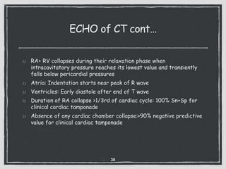 ECHO of CT cont…
RA+ RV collapses during their relaxation phase when
intracavitatory pressure reaches its lowest value and transiently
falls below pericardial pressures
Atria: Indentation starts near peak of R wave
Ventricles: Early diastole after end of T wave
Duration of RA collapse >1/3rd of cardiac cycle: 100% Sn+Sp for
clinical cardiac tamponade
Absence of any cardiac chamber collapse:>90% negative predictive
value for clinical cardiac tamponade
38
 