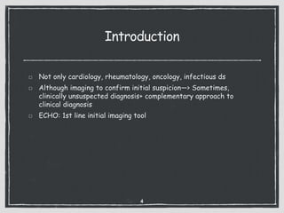 Introduction
Not only cardiology, rheumatology, oncology, infectious ds
Although imaging to confirm initial suspicion—> Sometimes,
clinically unsuspected diagnosis+ complementary approach to
clinical diagnosis
ECHO: 1st line initial imaging tool
4
 