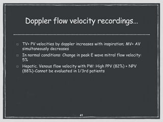 Doppler flow velocity recordings…
TV+ PV velocities by doppler increases with inspiration; MV+ AV
simultaneously decreases
In normal conditions: Change in peak E wave mitral flow velocity:
5%
Hepatic. Venous flow velocity with PW: High PPV (82%) + NPV
(88%)-Cannot be evaluated in 1/3rd patients
41
 