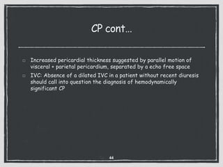 CP cont…
Increased pericardial thickness suggested by parallel motion of
visceral + parietal pericardium, separated by a echo free space
IVC: Absence of a dilated IVC in a patient without recent diuresis
should call into question the diagnosis of hemodynamically
significant CP
44
 