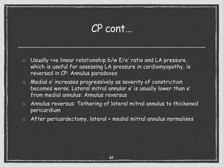 CP cont…
Usually +ve linear relationship b/w E/e’ ratio and LA pressure,
which is useful for assessing LA pressure in cardiomyopathy, is
reversed in CP: Annulus paradoxes
Medial e’ increases progressively as severity of constriction
becomes worse. Lateral mitral annular e’ is usually lower than e’
from medial annulus: Annulus reversus
Annulus reversus: Tethering of lateral mitral annulus to thickened
pericardium
After pericardectomy, lateral + medial mitral annulus normalises
47
 
