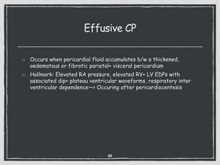 Effusive CP
Occurs when pericardial fluid accumulates b/w a thickened,
oedematous or fibrotic parietal+ visceral pericardium
Hallmark: Elevated RA pressure, elevated RV+ LV EDPs with
associated dip+ plateau ventricular waveforms, respiratory inter
ventricular dependence—> Occuring after pericardiocentesis
50
 