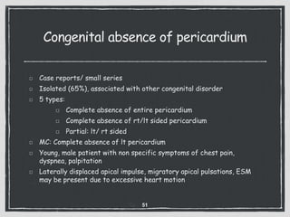 Congenital absence of pericardium
Case reports/ small series
Isolated (65%), associated with other congenital disorder
5 types:
Complete absence of entire pericardium
Complete absence of rt/lt sided pericardium
Partial: lt/ rt sided
MC: Complete absence of lt pericardium
Young, male patient with non specific symptoms of chest pain,
dyspnea, palpitation
Laterally displaced apical impulse, migratory apical pulsations, ESM
may be present due to excessive heart motion
51
 