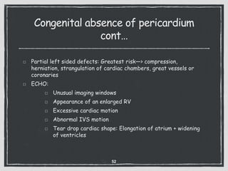 Congenital absence of pericardium
cont…
Partial left sided defects: Greatest risk—> compression,
herniation, strangulation of cardiac chambers, great vessels or
coronaries
ECHO:
Unusual imaging windows
Appearance of an enlarged RV
Excessive cardiac motion
Abnormal IVS motion
Tear drop cardiac shape: Elongation of atrium + widening
of ventricles
52
 